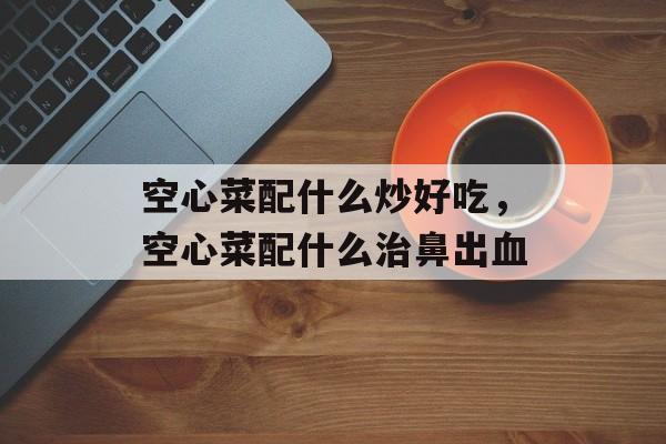 空心菜配什么炒好吃，空心菜配什么治鼻出血-第1张图片-