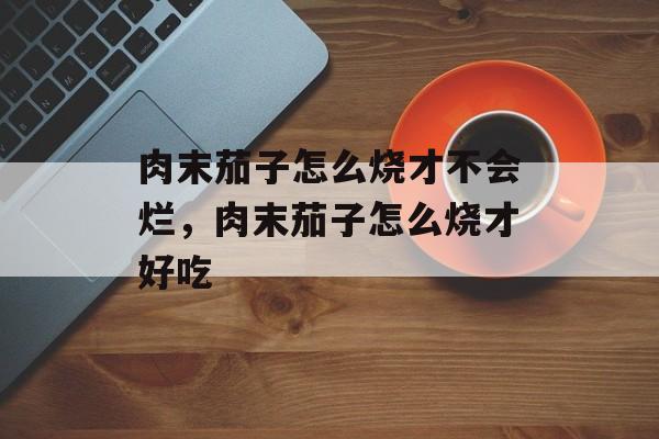 肉末茄子怎么烧才不会烂，肉末茄子怎么烧才好吃-第1张图片-