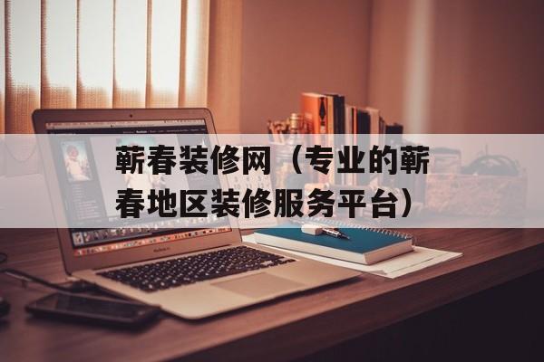 蕲春装修网（专业的蕲春地区装修服务平台）-第1张图片-