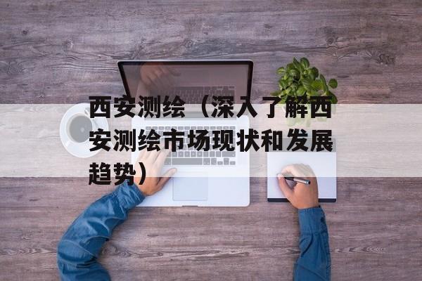 西安测绘（深入了解西安测绘市场现状和发展趋势）-第1张图片-