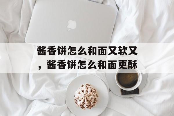 酱香饼怎么和面又软又，酱香饼怎么和面更酥-第1张图片-