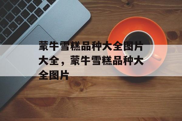 蒙牛雪糕品种大全图片大全，蒙牛雪糕品种大全图片-第1张图片-