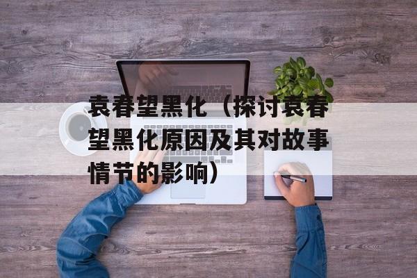 袁春望黑化（探讨袁春望黑化原因及其对故事情节的影响）-第1张图片-