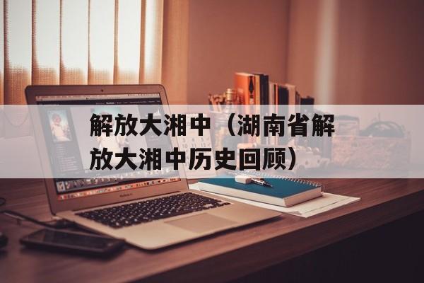 解放大湘中（湖南省解放大湘中历史回顾）-第1张图片-