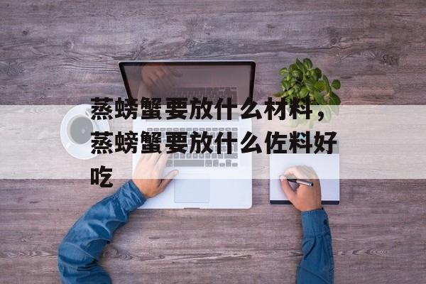 蒸螃蟹要放什么材料，蒸螃蟹要放什么佐料好吃-第1张图片-