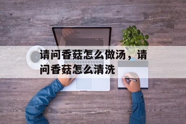 请问香菇怎么做汤，请问香菇怎么清洗-第1张图片-