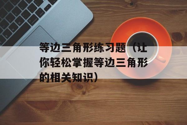 等边三角形练习题（让你轻松掌握等边三角形的相关知识）-第1张图片-