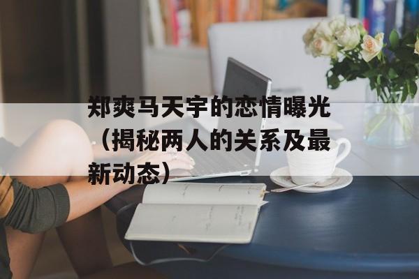 郑爽马天宇的恋情曝光（揭秘两人的关系及最新动态）-第1张图片-