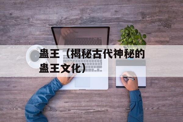 蛊王（揭秘古代神秘的蛊王文化）-第1张图片-