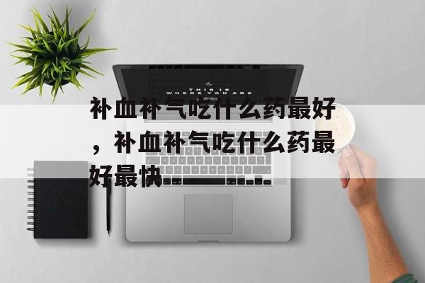 补血补气吃什么药最好，补血补气吃什么药最好最快-第1张图片-