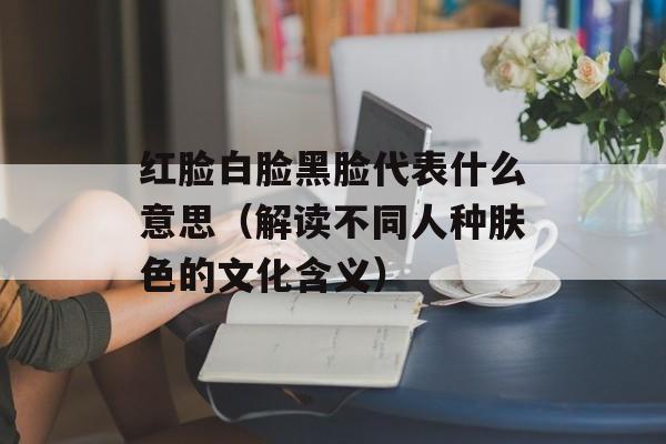 红脸白脸黑脸代表什么意思（解读不同人种肤色的文化含义）-第1张图片-