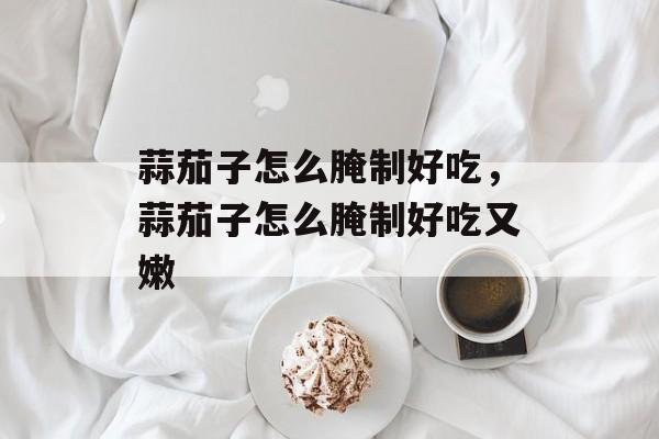 蒜茄子怎么腌制好吃，蒜茄子怎么腌制好吃又嫩-第1张图片-