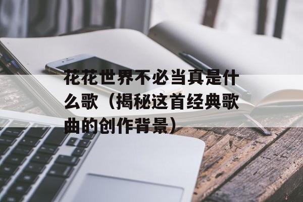 花花世界不必当真是什么歌（揭秘这首经典歌曲的创作背景）-第1张图片-