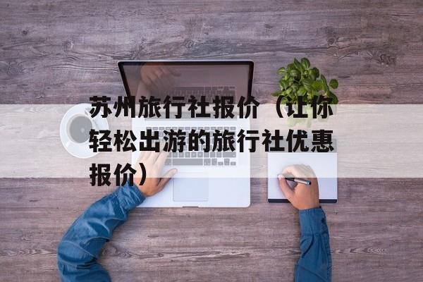 苏州旅行社报价（让你轻松出游的旅行社优惠报价）-第1张图片-