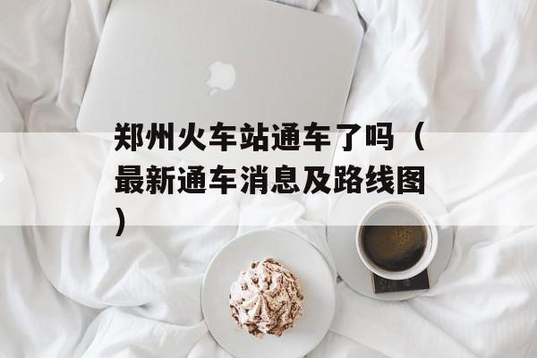 郑州火车站通车了吗（最新通车消息及路线图）-第1张图片-