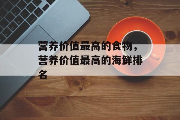 营养价值最高的食物，营养价值最高的海鲜排名-第1张图片-