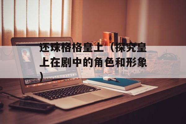 还珠格格皇上（探究皇上在剧中的角色和形象）-第1张图片-