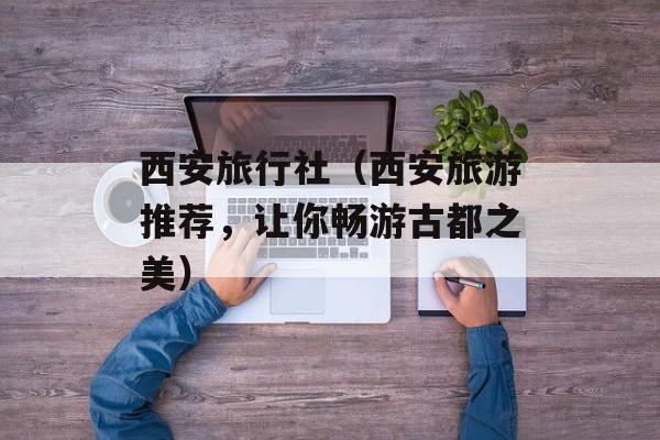 西安旅行社（西安旅游推荐，让你畅游古都之美）-第1张图片-