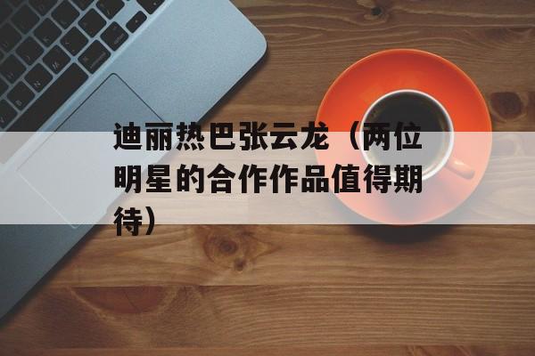 迪丽热巴张云龙（两位明星的合作作品值得期待）-第1张图片-