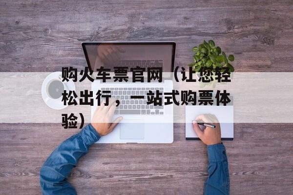 购火车票官网（让您轻松出行，一站式购票体验）-第1张图片-