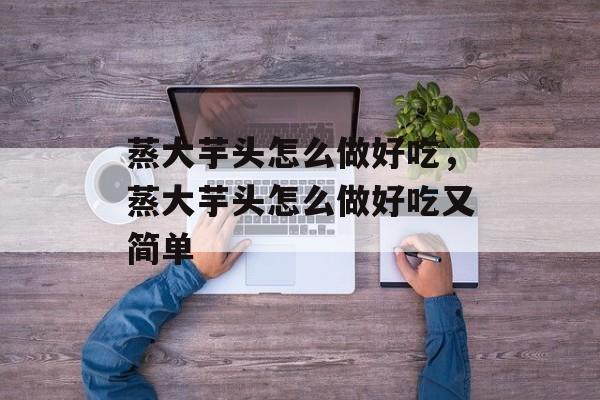 蒸大芋头怎么做好吃，蒸大芋头怎么做好吃又简单-第1张图片-