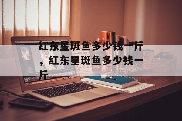 红东星斑鱼多少钱一斤，红东星斑鱼多少钱一斤-第1张图片-