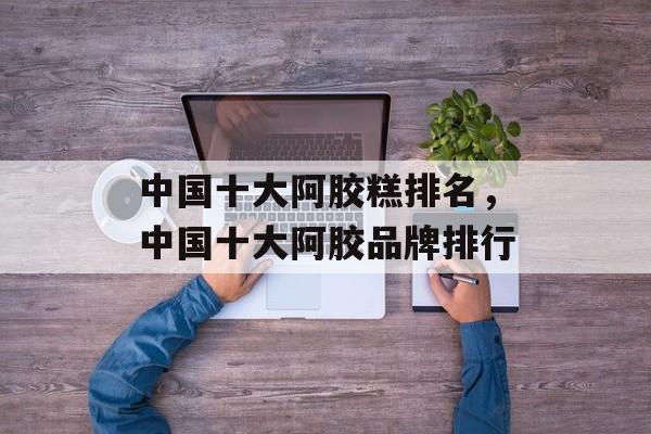 中国十大阿胶糕排名，中国十大阿胶品牌排行-第1张图片-