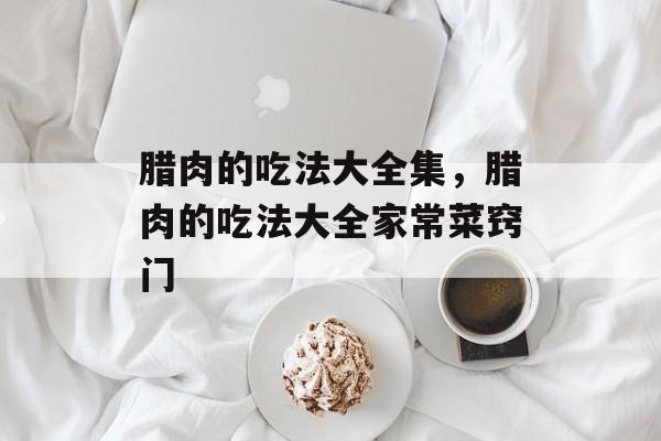 腊肉的吃法大全集，腊肉的吃法大全家常菜窍门-第1张图片-