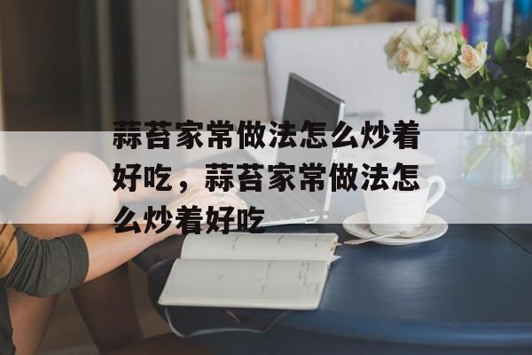 蒜苔家常做法怎么炒着好吃，蒜苔家常做法怎么炒着好吃-第1张图片-