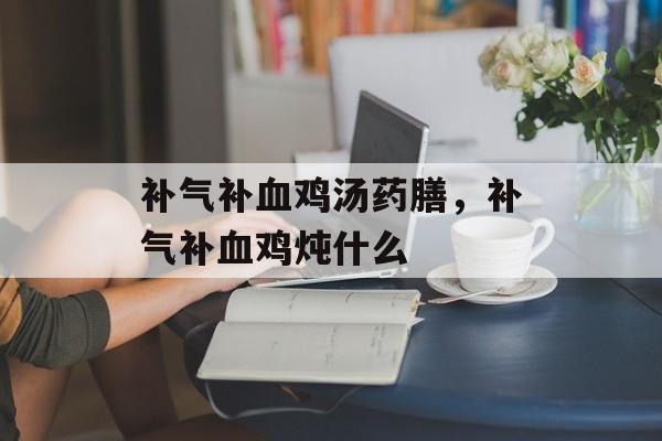 补气补血鸡汤药膳，补气补血鸡炖什么-第1张图片-