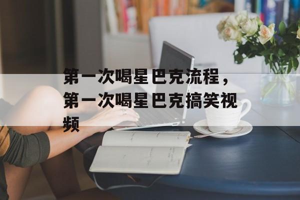 第一次喝星巴克流程，第一次喝星巴克搞笑视频-第1张图片-