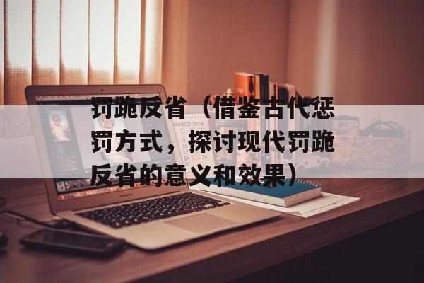 罚跪反省（借鉴古代惩罚方式，探讨现代罚跪反省的意义和效果）-第1张图片-