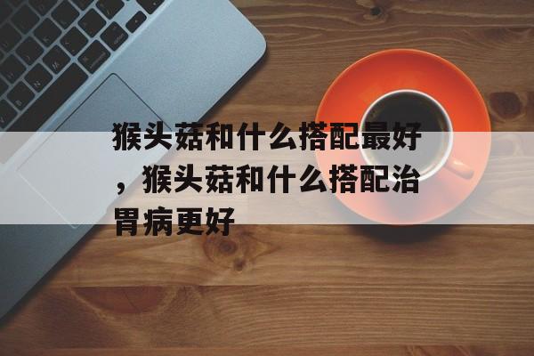 猴头菇和什么搭配最好,猴头菇和什么搭配治胃病更好-第1张图片- 猴头菇和什么搭配最好,猴头菇和什么搭配治胃病更好-第1张图片-