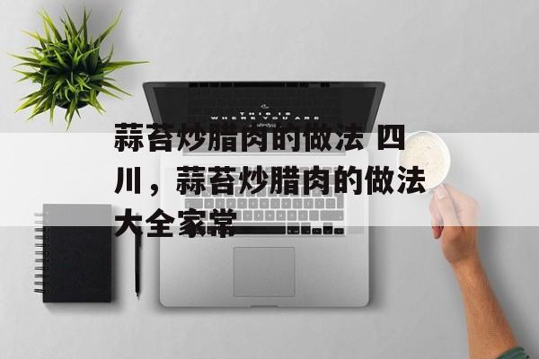 蒜苔炒腊肉的做法 四川，蒜苔炒腊肉的做法大全家常-第1张图片-