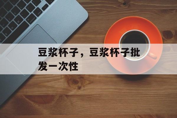 豆浆杯子，豆浆杯子批发一次性-第1张图片-
