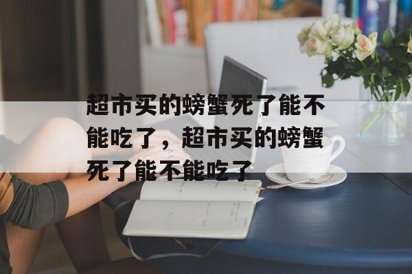 超市买的螃蟹死了能不能吃了，超市买的螃蟹死了能不能吃了-第1张图片-