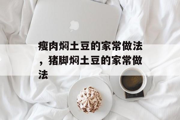 瘦肉焖土豆的家常做法，猪脚焖土豆的家常做法-第1张图片-
