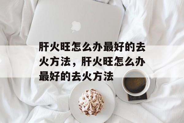 肝火旺怎么办最好的去火方法，肝火旺怎么办最好的去火方法-第1张图片-