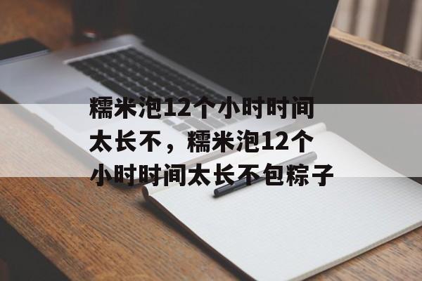 糯米泡12个小时时间太长不，糯米泡12个小时时间太长不包粽子-第1张图片-