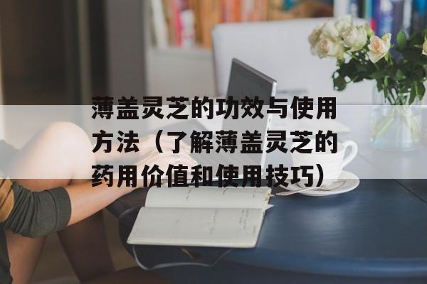薄盖灵芝的功效与使用方法（了解薄盖灵芝的药用价值和使用技巧）-第1张图片-