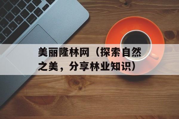 美丽隆林网（探索自然之美，分享林业知识）-第1张图片-