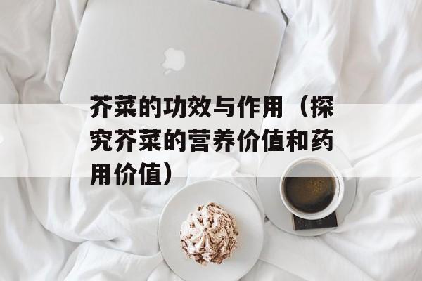 芥菜的功效与作用（探究芥菜的营养价值和药用价值）-第1张图片-