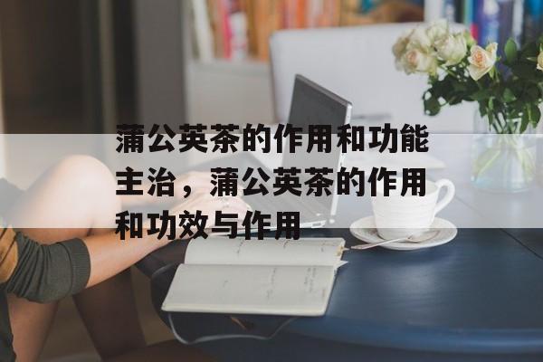 蒲公英茶的作用和功能主治，蒲公英茶的作用和功效与作用-第1张图片-