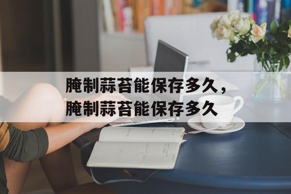 腌制蒜苔能保存多久，腌制蒜苔能保存多久-第1张图片-