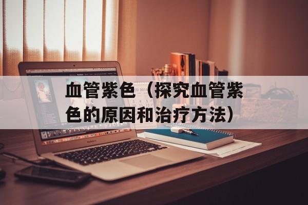 血管紫色（探究血管紫色的原因和治疗方法）-第1张图片-