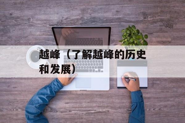 越峰（了解越峰的历史和发展）-第1张图片-