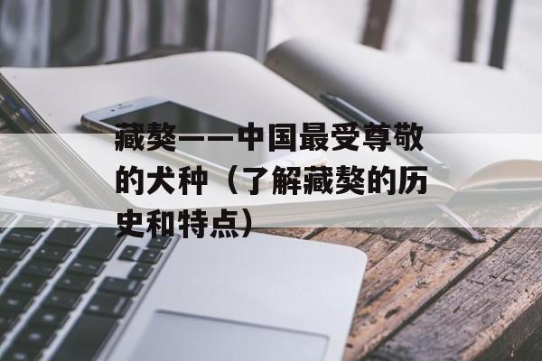 藏獒——中国最受尊敬的犬种（了解藏獒的历史和特点）-第1张图片-
