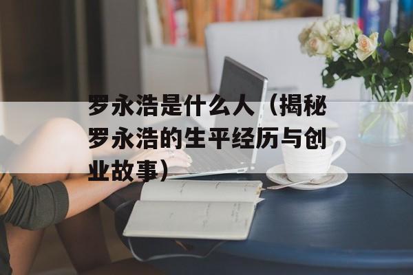 罗永浩是什么人（揭秘罗永浩的生平经历与创业故事）-第1张图片-