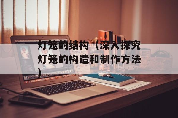灯笼的结构（深入探究灯笼的构造和制作方法）-第1张图片-