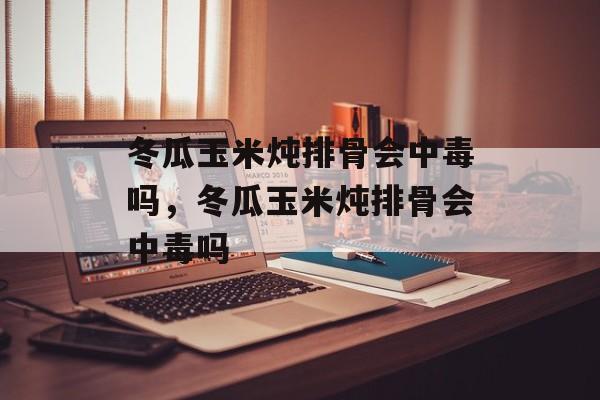 冬瓜玉米炖排骨会中毒吗，冬瓜玉米炖排骨会中毒吗-第1张图片-